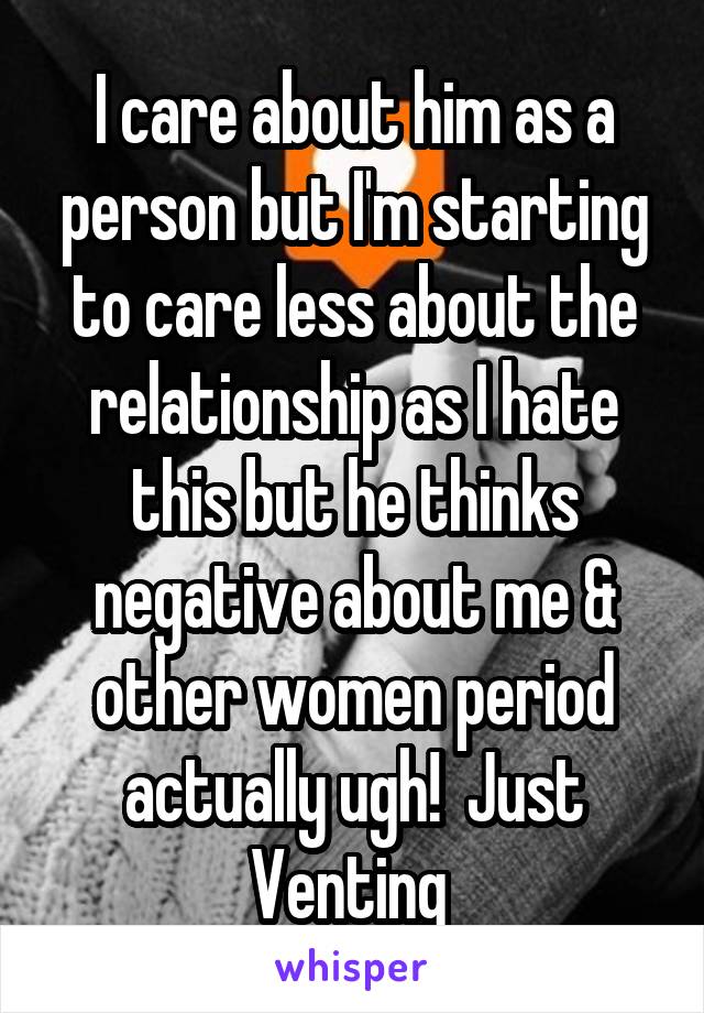 I care about him as a person but I'm starting to care less about the relationship as I hate this but he thinks negative about me & other women period actually ugh!  Just Venting 