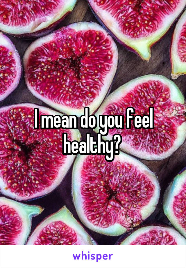 I mean do you feel healthy? 