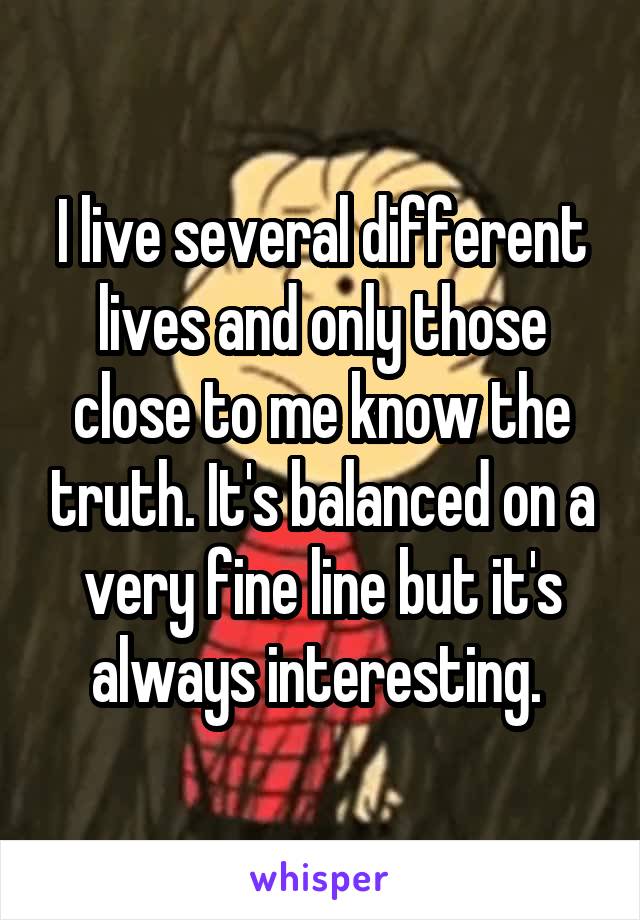 I live several different lives and only those close to me know the truth. It's balanced on a very fine line but it's always interesting. 