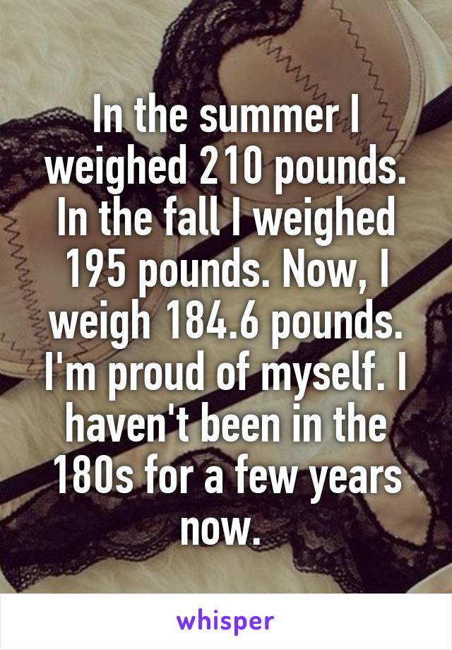 In the summer I weighed 210 pounds. In the fall I weighed 195 pounds. Now, I weigh 184.6 pounds. I'm proud of myself. I haven't been in the 180s for a few years now. 