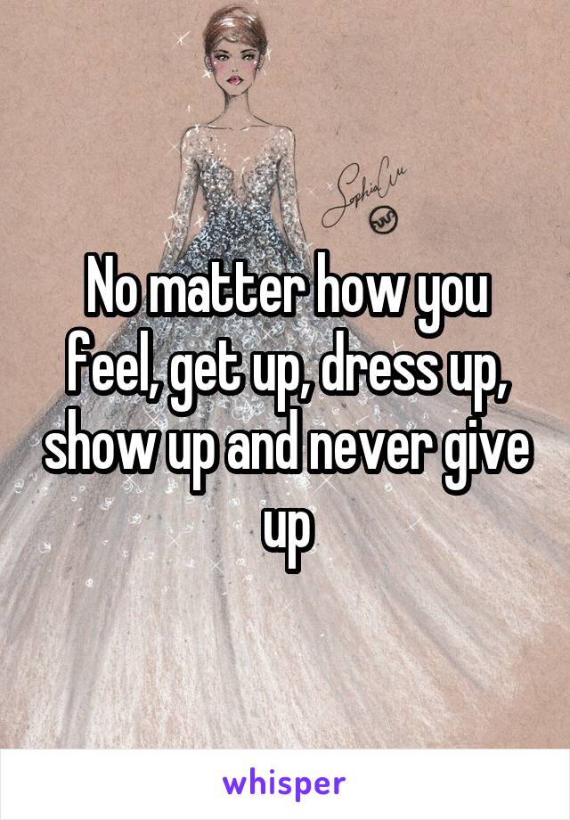 No matter how you feel, get up, dress up, show up and never give up