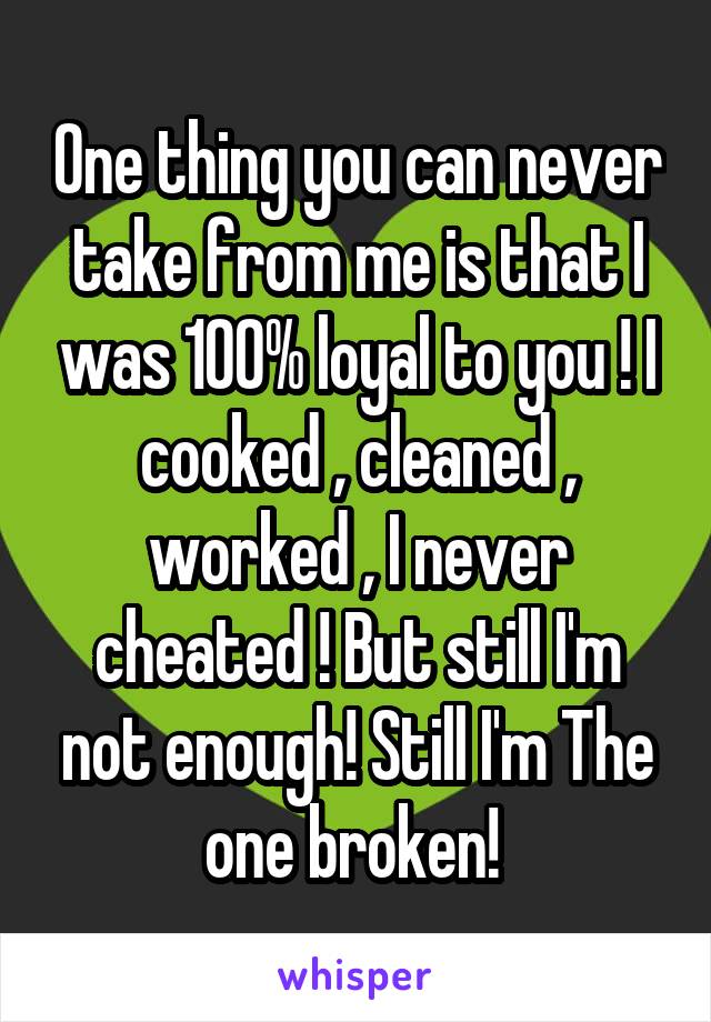 One thing you can never take from me is that I was 100% loyal to you ! I cooked , cleaned , worked , I never cheated ! But still I'm not enough! Still I'm The one broken! 