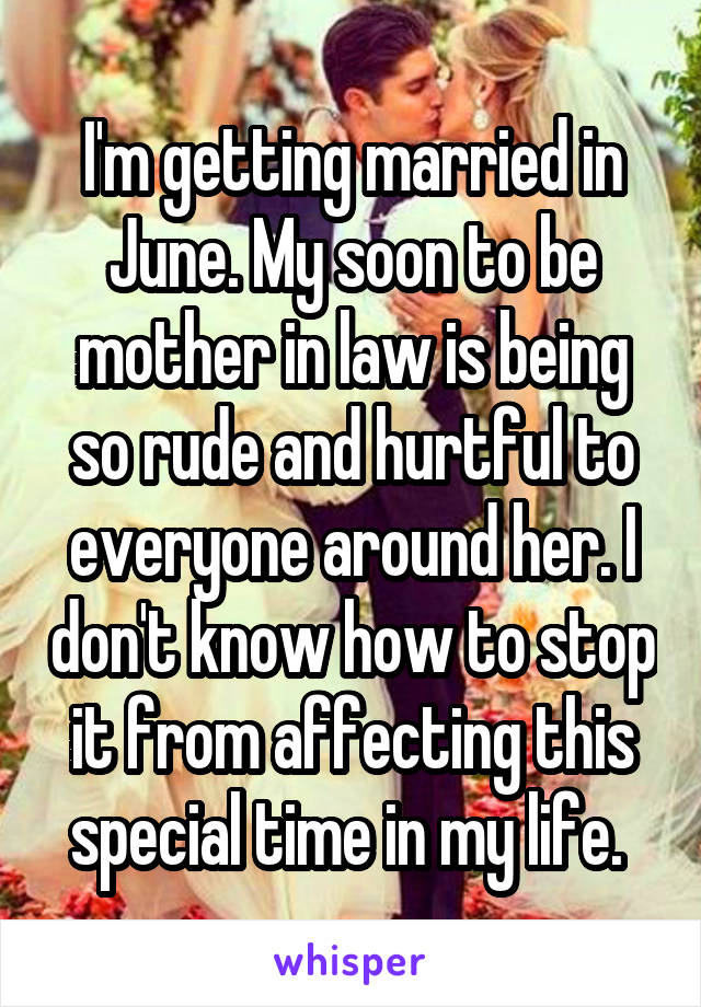 I'm getting married in June. My soon to be mother in law is being so rude and hurtful to everyone around her. I don't know how to stop it from affecting this special time in my life. 