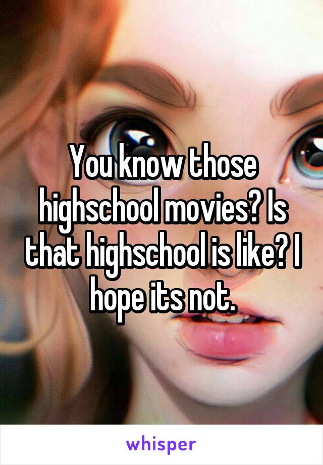 You know those highschool movies? Is that highschool is like? I hope its not.