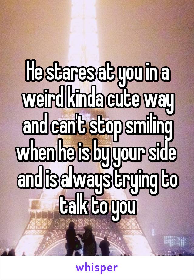 He stares at you in a weird kinda cute way and can't stop smiling when he is by your side  and is always trying to talk to you