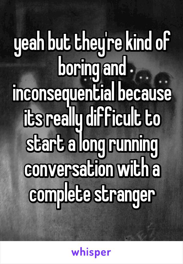 yeah but they're kind of boring and inconsequential because its really difficult to start a long running conversation with a complete stranger
