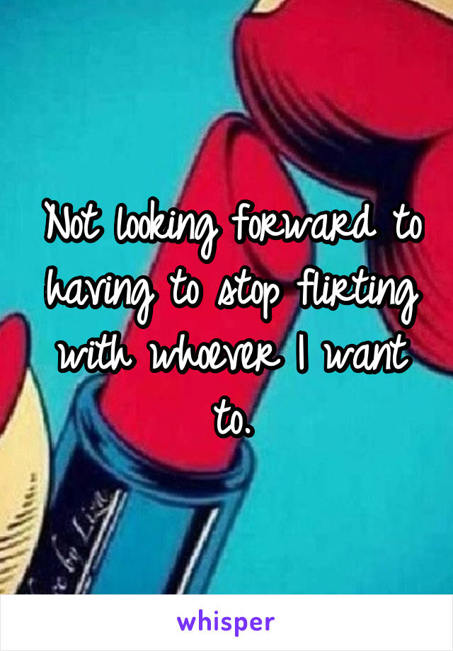 Not looking forward to having to stop flirting with whoever I want to.