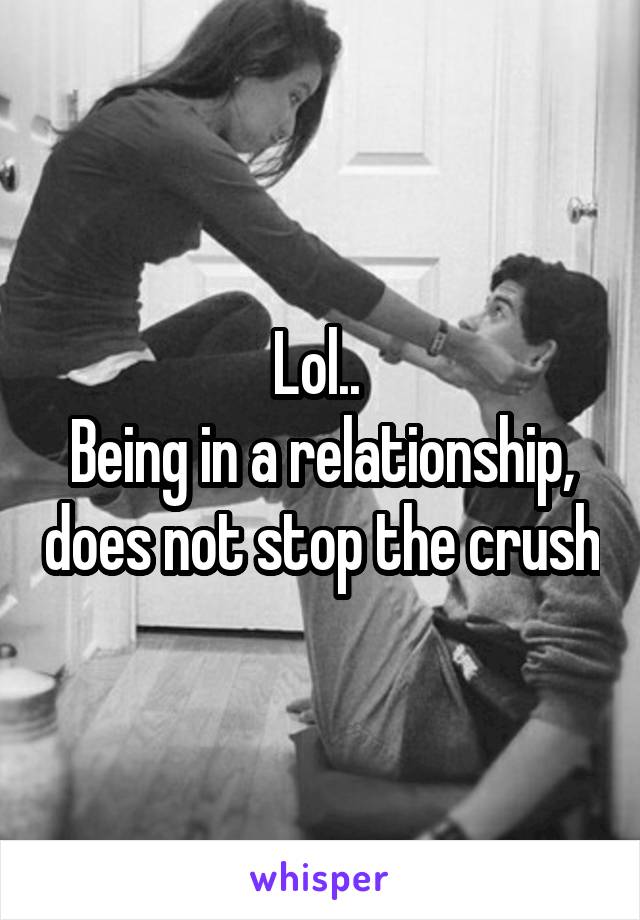 Lol.. 
Being in a relationship, does not stop the crush