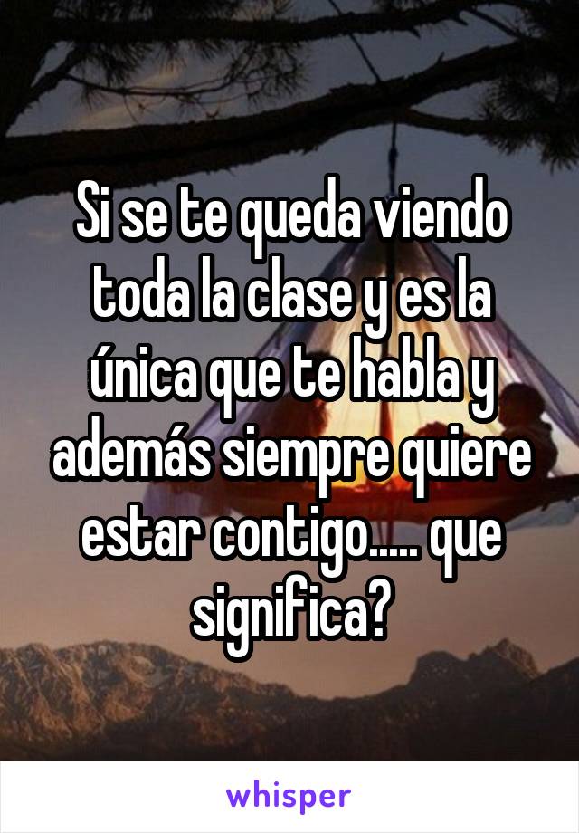 Si se te queda viendo toda la clase y es la única que te habla y además siempre quiere estar contigo..... que significa?