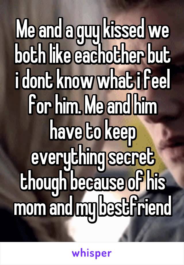 Me and a guy kissed we both like eachother but i dont know what i feel for him. Me and him have to keep everything secret though because of his mom and my bestfriend 