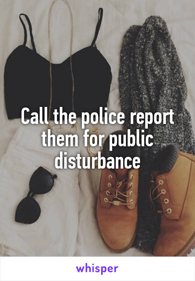 Call the police report them for public disturbance