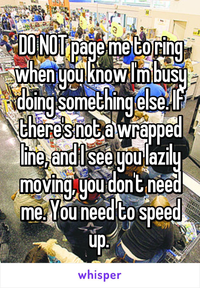 DO NOT page me to ring when you know I'm busy doing something else. If there's not a wrapped line, and I see you lazily moving, you don't need me. You need to speed up. 