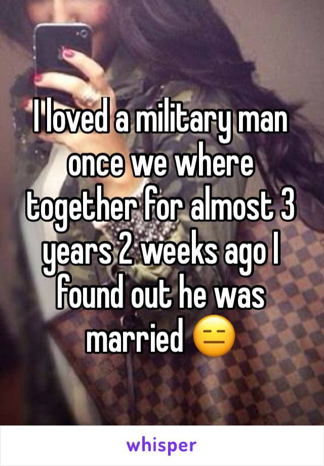 I loved a military man once we where together for almost 3 years 2 weeks ago I found out he was married 😑