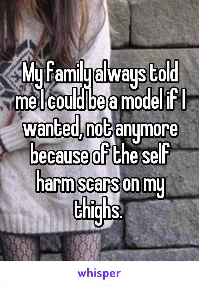 My family always told me I could be a model if I wanted, not anymore because of the self harm scars on my thighs. 