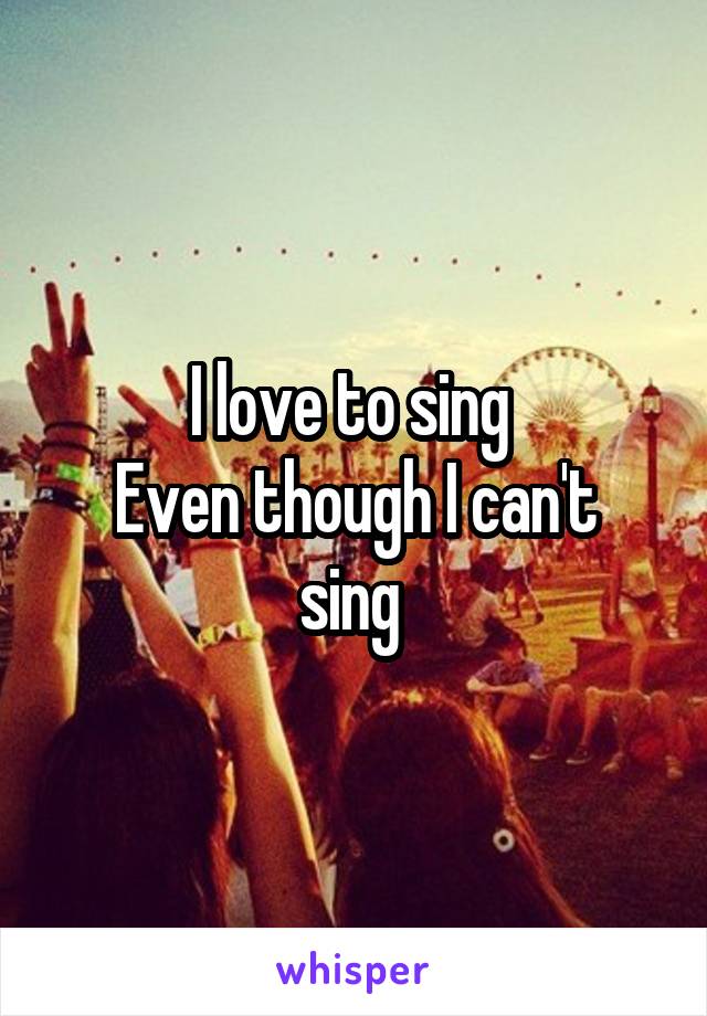 I love to sing 
Even though I can't sing 