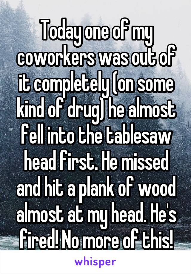 Today one of my coworkers was out of it completely (on some kind of drug) he almost fell into the tablesaw head first. He missed and hit a plank of wood almost at my head. He's fired! No more of this!