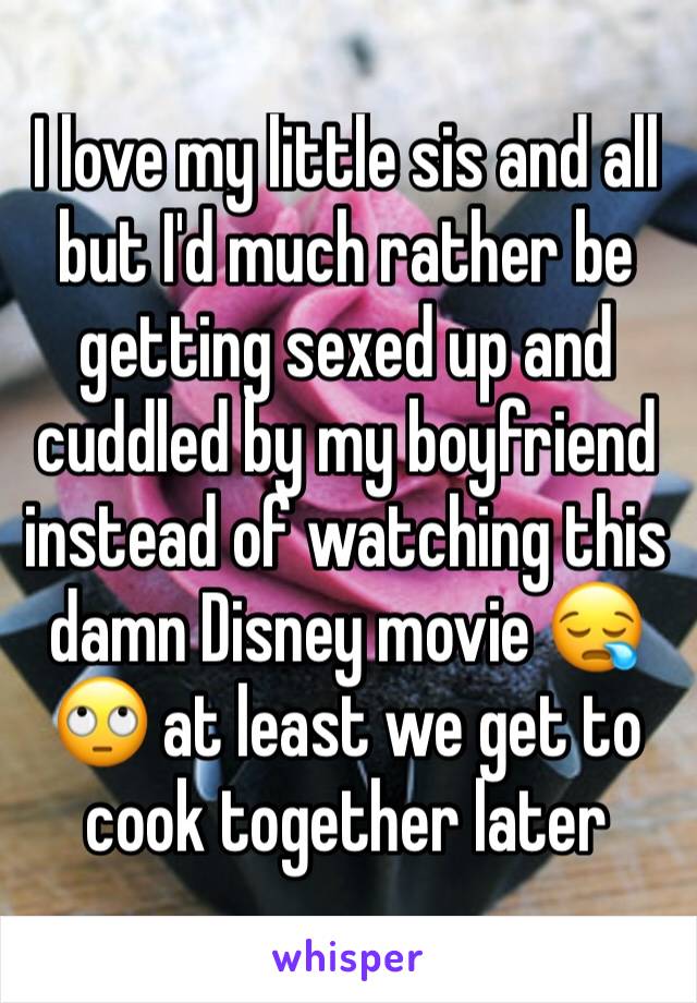 I love my little sis and all but I'd much rather be getting sexed up and cuddled by my boyfriend instead of watching this damn Disney movie 😪🙄 at least we get to cook together later 