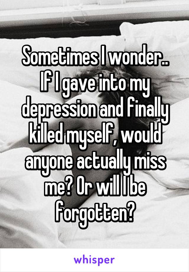 Sometimes I wonder..
If I gave into my depression and finally killed myself, would anyone actually miss me? Or will I be forgotten?