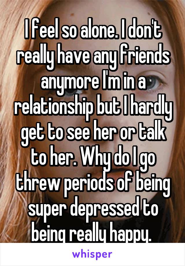 I feel so alone. I don't really have any friends anymore I'm in a relationship but I hardly get to see her or talk to her. Why do I go threw periods of being super depressed to being really happy. 