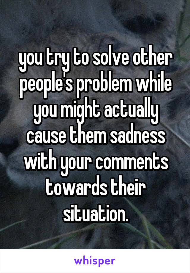 you try to solve other people's problem while you might actually cause them sadness with your comments towards their situation.