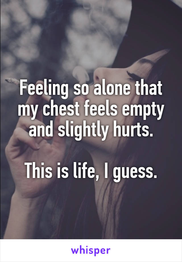 Feeling so alone that my chest feels empty and slightly hurts.

This is life, I guess.