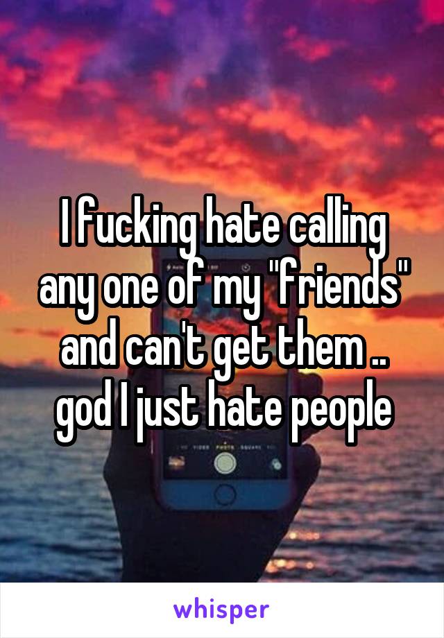 I fucking hate calling any one of my "friends" and can't get them .. god I just hate people