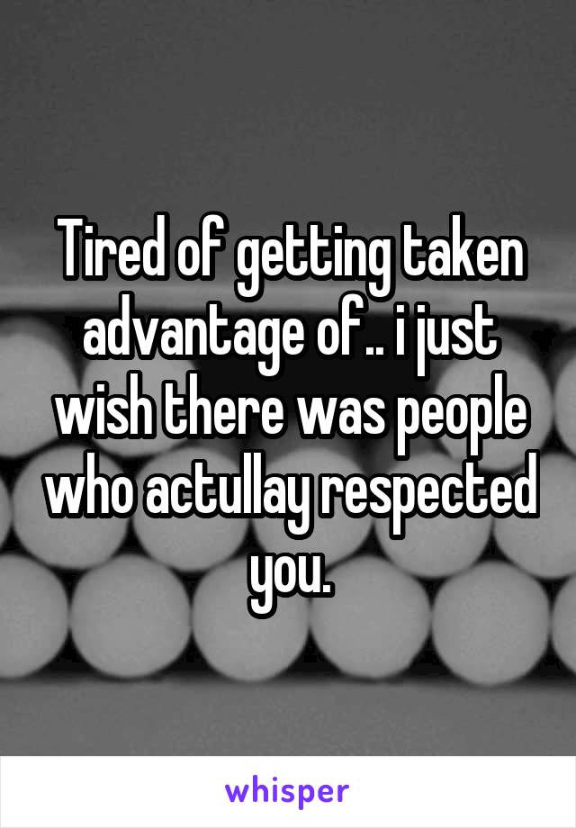 Tired of getting taken advantage of.. i just wish there was people who actullay respected you.