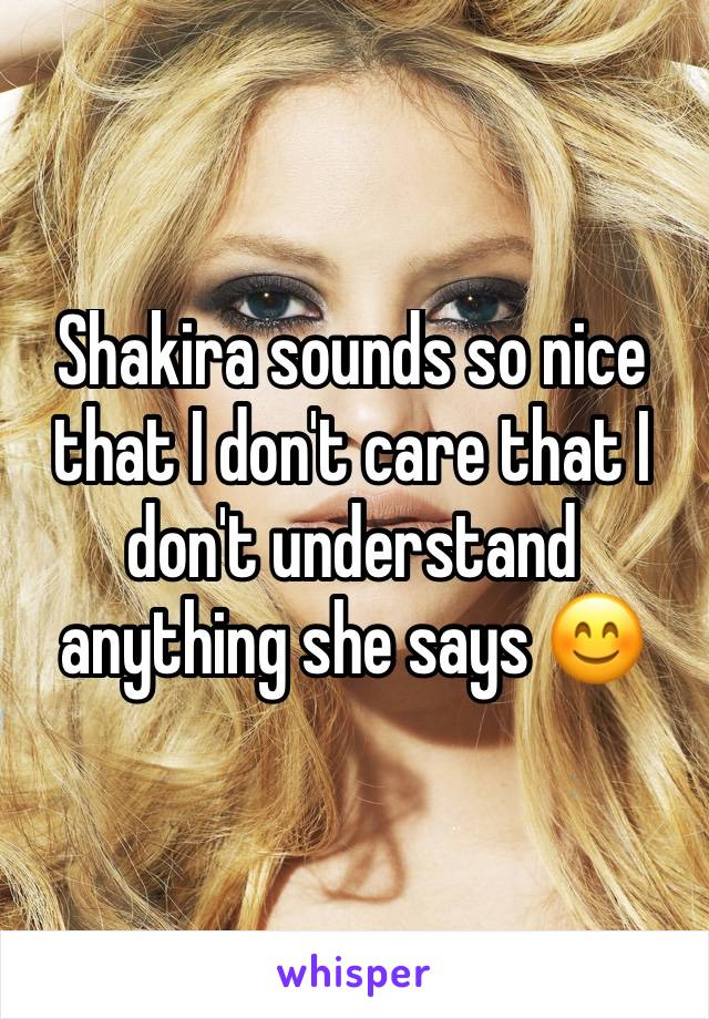 Shakira sounds so nice that I don't care that I don't understand anything she says 😊