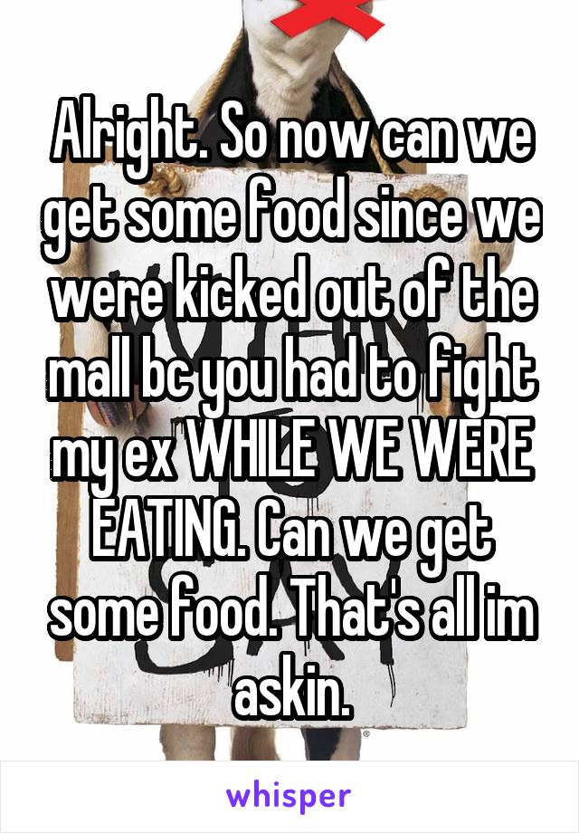 Alright. So now can we get some food since we were kicked out of the mall bc you had to fight my ex WHILE WE WERE EATING. Can we get some food. That's all im askin.