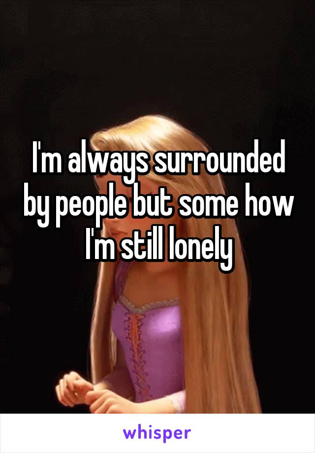 I'm always surrounded by people but some how I'm still lonely
