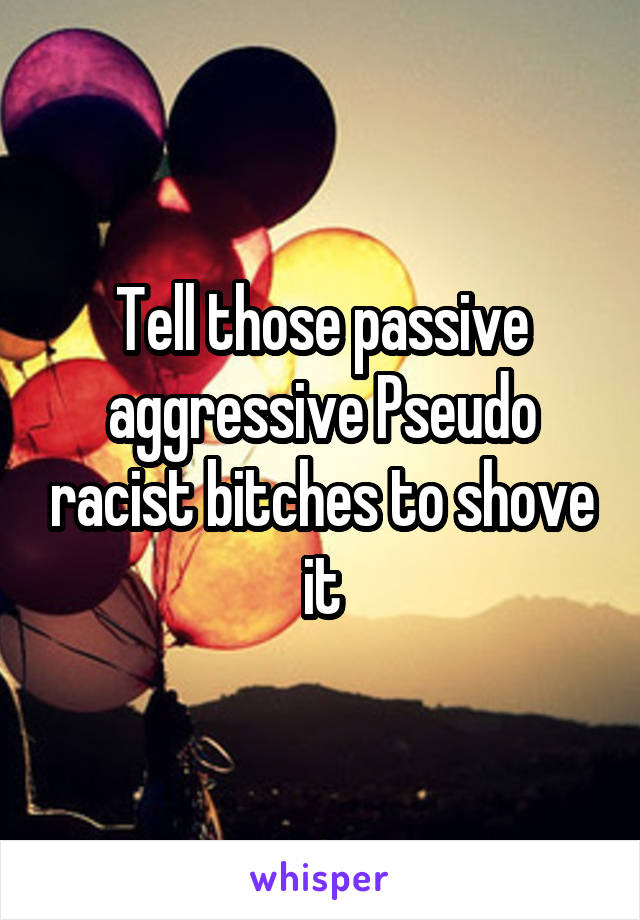 Tell those passive aggressive Pseudo racist bitches to shove it