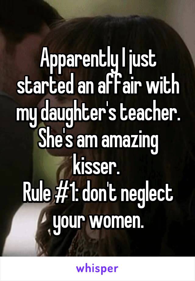 Apparently I just started an affair with my daughter's teacher. She's am amazing kisser. 
Rule #1: don't neglect your women.