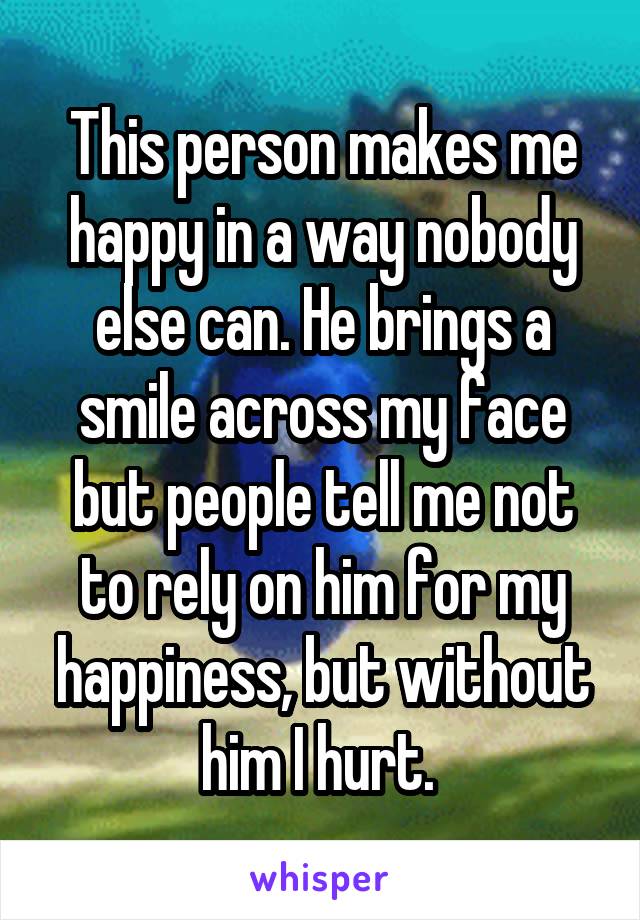 This person makes me happy in a way nobody else can. He brings a smile across my face but people tell me not to rely on him for my happiness, but without him I hurt. 