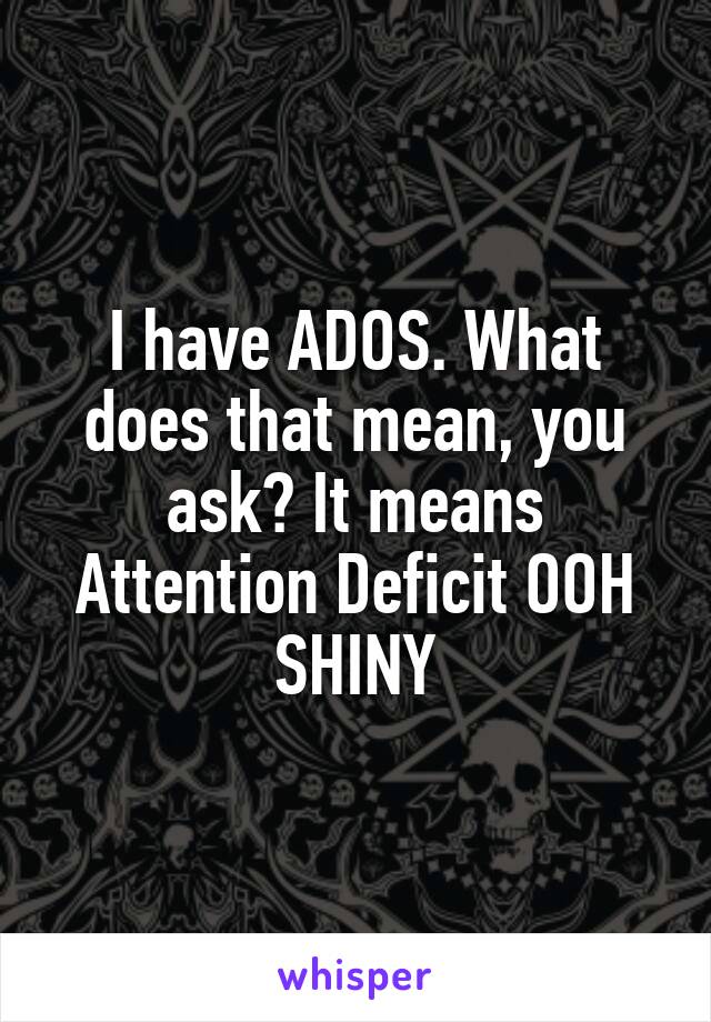 I have ADOS. What does that mean, you ask? It means Attention Deficit OOH SHINY