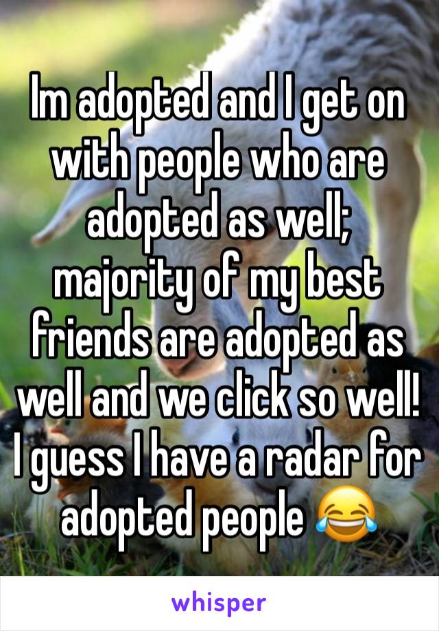 Im adopted and I get on with people who are adopted as well; majority of my best friends are adopted as well and we click so well! I guess I have a radar for adopted people 😂