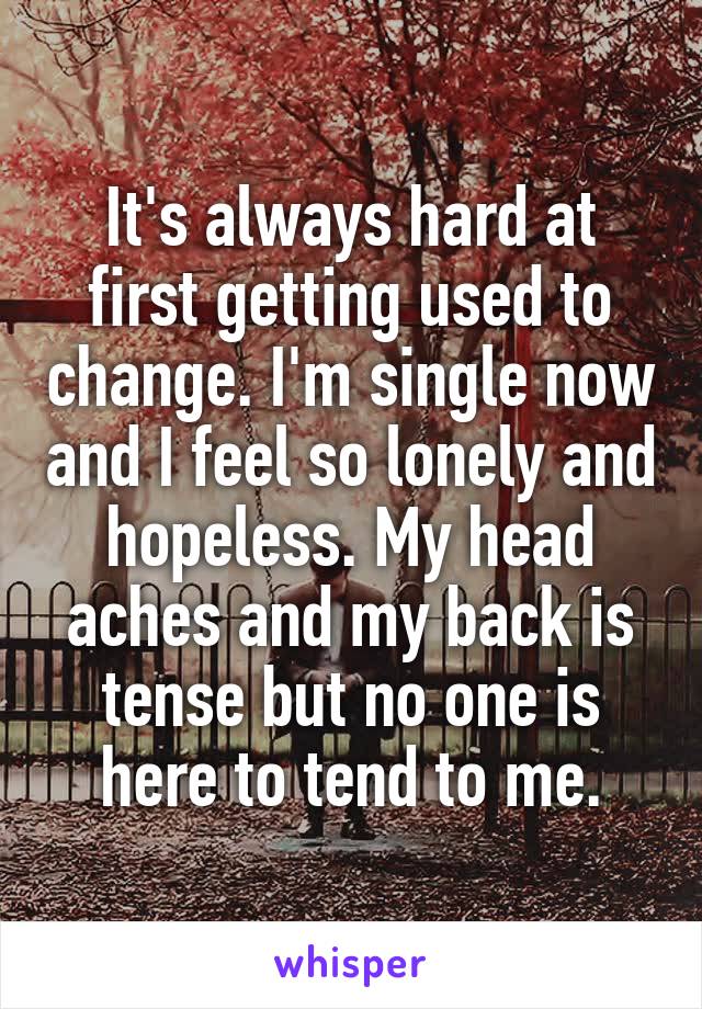 It's always hard at first getting used to change. I'm single now and I feel so lonely and hopeless. My head aches and my back is tense but no one is here to tend to me.