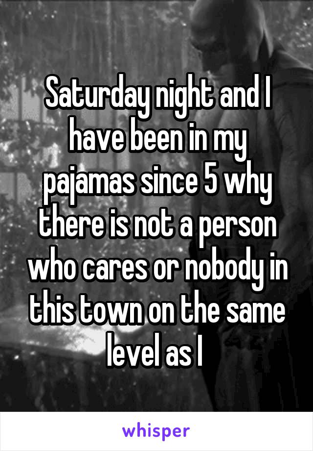 Saturday night and I have been in my pajamas since 5 why there is not a person who cares or nobody in this town on the same level as I 