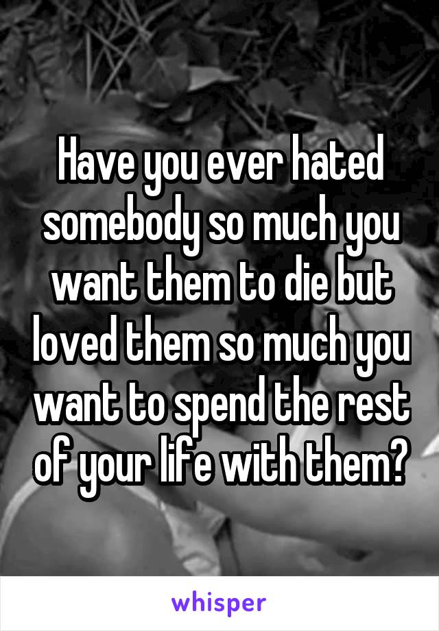 Have you ever hated somebody so much you want them to die but loved them so much you want to spend the rest of your life with them?