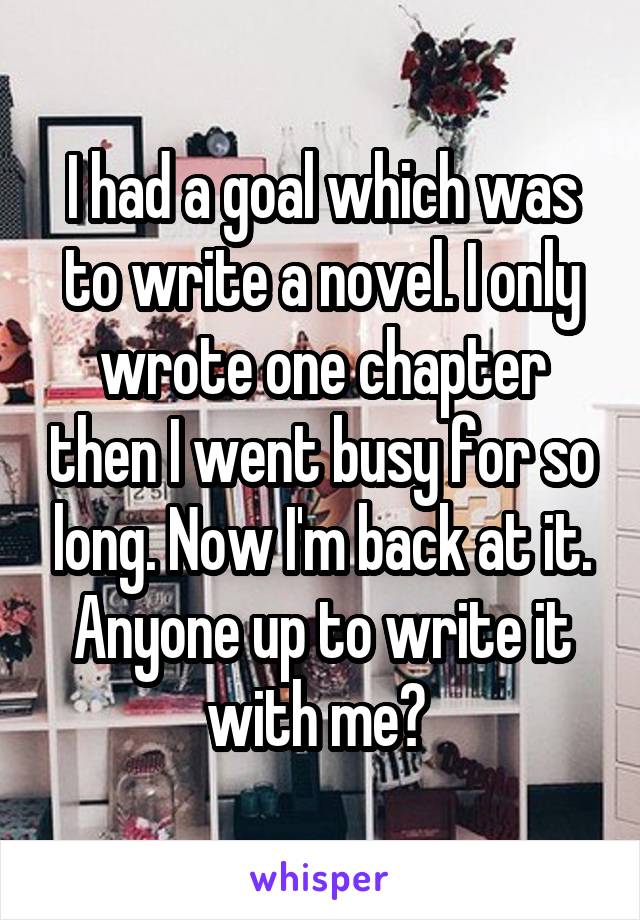 I had a goal which was to write a novel. I only wrote one chapter then I went busy for so long. Now I'm back at it. Anyone up to write it with me? 