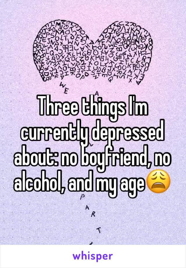 Three things I'm currently depressed about: no boyfriend, no alcohol, and my age😩