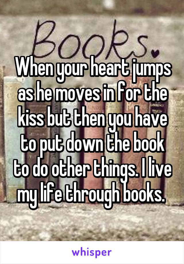 When your heart jumps as he moves in for the kiss but then you have to put down the book to do other things. I live my life through books. 