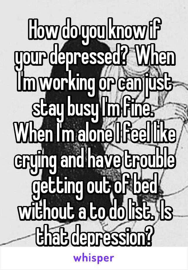 How do you know if your depressed?  When I'm working or can just stay busy I'm fine.  When I'm alone I feel like crying and have trouble getting out of bed without a to do list.  Is that depression?