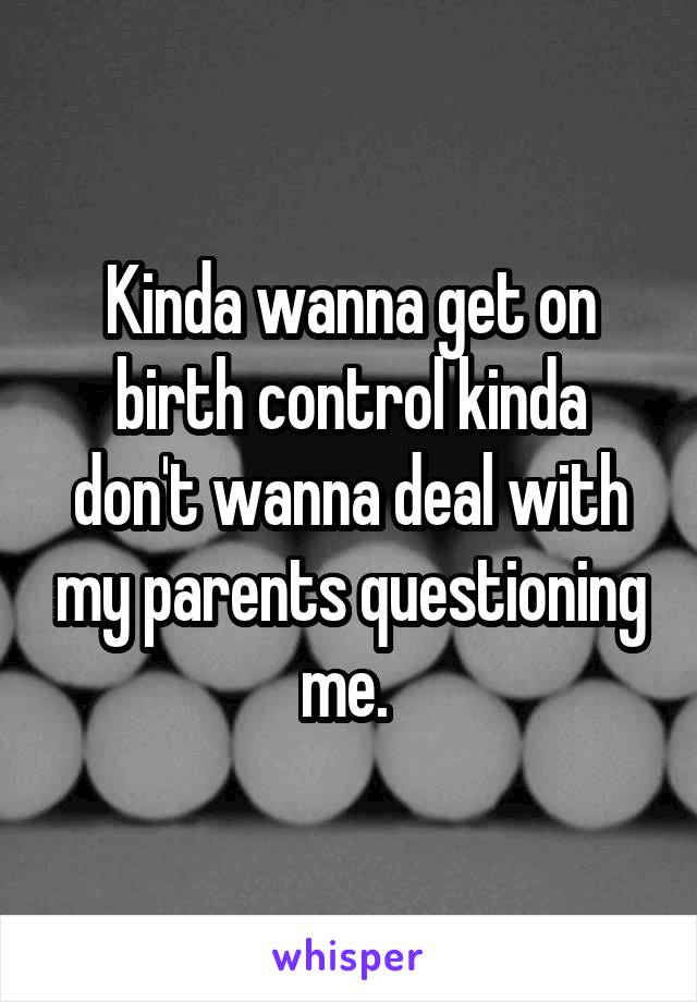 Kinda wanna get on birth control kinda don't wanna deal with my parents questioning me. 