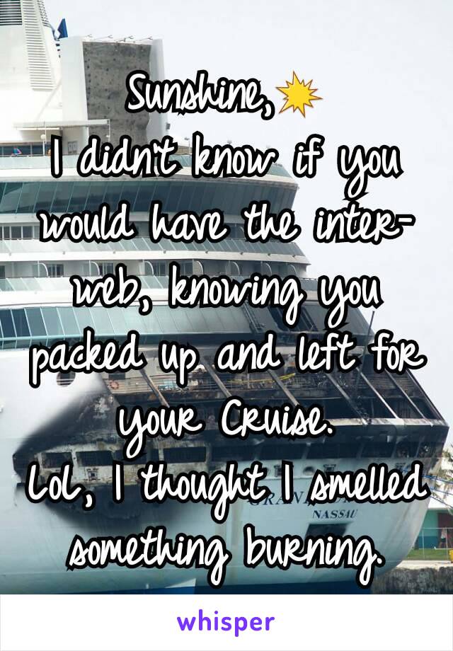 Sunshine,💥
I didn't know if you would have the inter-web, knowing you packed up and left for your Cruise.
LoL, I thought I smelled something burning.