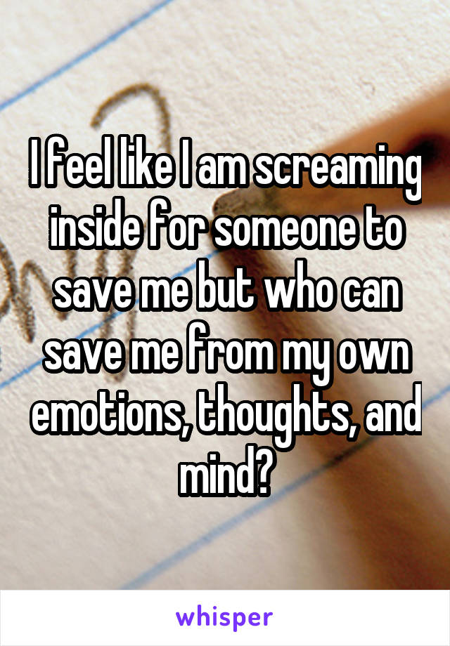 I feel like I am screaming inside for someone to save me but who can save me from my own emotions, thoughts, and mind?