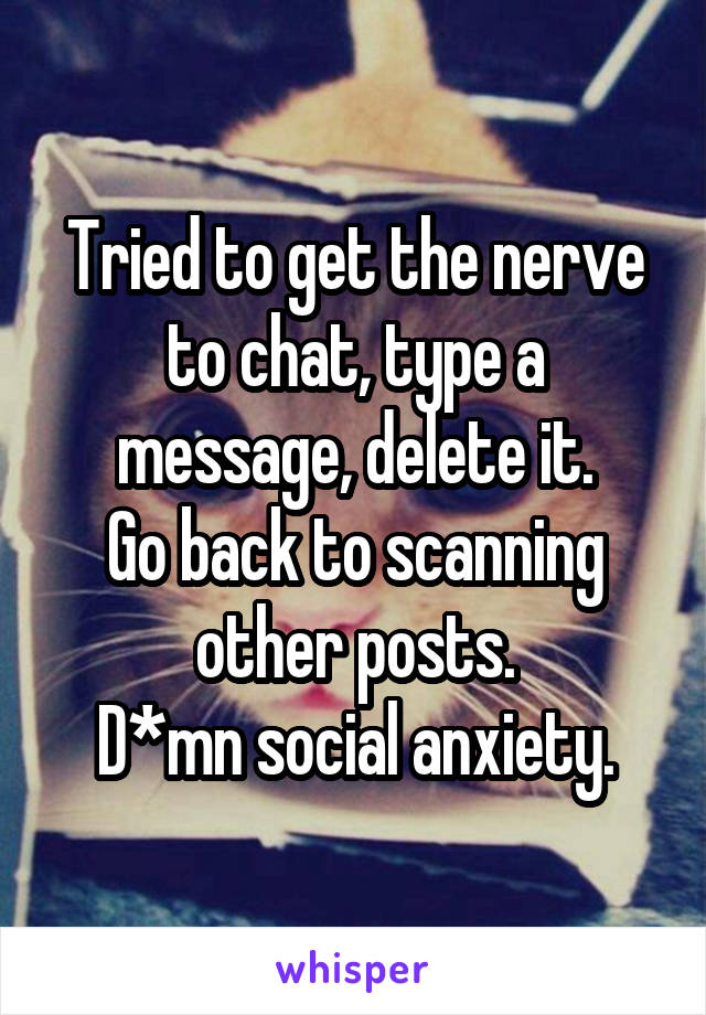 Tried to get the nerve to chat, type a message, delete it.
Go back to scanning other posts.
D*mn social anxiety.