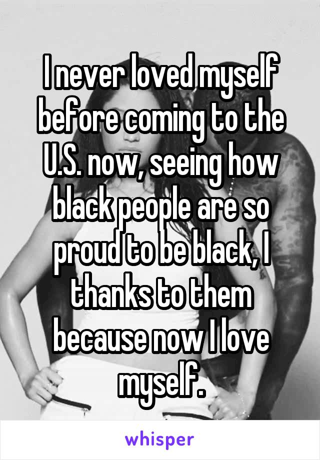 I never loved myself before coming to the U.S. now, seeing how black people are so proud to be black, I thanks to them because now I love myself.