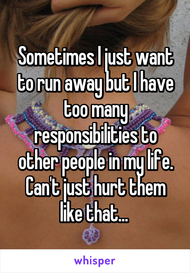 Sometimes I just want to run away but I have too many responsibilities to other people in my life. Can't just hurt them like that... 