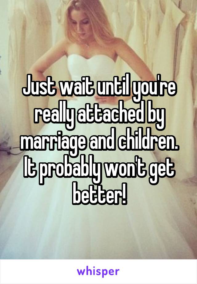 Just wait until you're really attached by marriage and children. It probably won't get better!