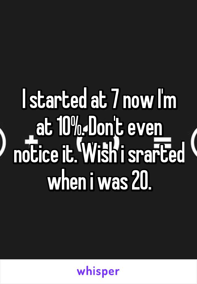 I started at 7 now I'm at 10%. Don't even notice it. Wish i srarted when i was 20.